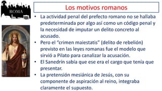 Los motivos romanos
• La actividad penal del prefecto romano no se hallaba
predeterminada por algo así como un código penal y
la necesidad de imputar un delito concreto al
acusado.
• Pero el “crimen maiestatis” (delito de rebelión)
previsto en las leyes romanas fue el modelo que
sirvió a Pilato para canalizar la acusación.
• El Sanedrín sabía que ese era el cargo que tenía que
presentar.
• La pretensión mesiánica de Jesús, con su
componente de aspiración al reino, integraba
claramente el supuesto.
 
