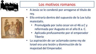 Los motivos romanos
• A Jesús se le condenó por arrogarse el título de
rey.
• Ello entraría dentro del supuesto de la Lex Iulia
maiestatis.
• Promulgada por Julio cesar en el 46 a.C y
reformada por Augusto en el año 8 a. C.
• Aplicada profusamente por el emperador
Tiberio
• La aspiración de ser aclamado como rey de
Israel era una lesión y disminución de la
majestad del Emperador.
 