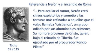 Tácito
55 a 115
Referencia a Nerón y al incendio de Roma
“... Para acallar el rumor, Nerón creó
chivos expiatorios y sometió a las
torturas más refinadas a aquellos que el
vulgo llamaba “cristianos”, un grupo
odiado por sus abominables crímenes.
Su nombre proviene de Cristo, quien,
bajo el reinado de Tiberio, fue
ejecutado por el procurador Poncio
Pilato.”
 