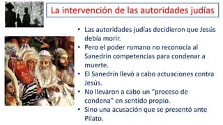 La intervención de las autoridades judías
• Las autoridades judías decidieron que Jesús
debía morir.
• Pero el poder romano no reconocía al
Sanedrín competencias para condenar a
muerte.
• El Sanedrín llevó a cabo actuaciones contra
Jesús.
• No llevaron a cabo un “proceso de
condena” en sentido propio.
• Sino una acusación que se presentó ante
Pilato.
 