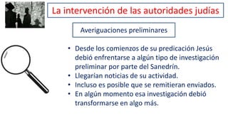 Averiguaciones preliminares
• Desde los comienzos de su predicación Jesús
debió enfrentarse a algún tipo de investigación
preliminar por parte del Sanedrín.
• Llegarían noticias de su actividad.
• Incluso es posible que se remitieran enviados.
• En algún momento esa investigación debió
transformarse en algo más.
La intervención de las autoridades judías
 