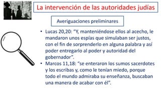 Averiguaciones preliminares
• Lucas 20,20: “Y, manteniéndose ellos al acecho, le
mandaron unos espías que simulaban ser justos,
con el fin de sorprenderlo en alguna palabra y así
poder entregarlo al poder y autoridad del
gobernador”.
• Marcos 11,18: “se enteraron los sumos sacerdotes
y los escribas y, como le tenían miedo, porque
todo el mundo admiraba su enseñanza, buscaban
una manera de acabar con él”.
La intervención de las autoridades judías
 