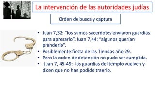 Orden de busca y captura
• Juan 7,32: “los sumos sacerdotes enviaron guardias
para apresarlo”. Juan 7,44: “algunos querían
prenderlo”.
• Posiblemente fiesta de las Tiendas año 29.
• Pero la orden de detención no pudo ser cumplida.
• Juan 7, 45-49: los guardias del templo vuelven y
dicen que no han podido traerlo.
La intervención de las autoridades judías
 