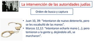 Orden de busca y captura
• Juan 10, 39: “Intentaron de nuevo detenerlo, pero
se les escabulló de las manos”.
• Marcos 12,12: “Intentaron echarle mano (…); pero
temieron a la gente y, dejándolo allí, se
marcharon”.
La intervención de las autoridades judías
 