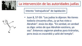 Intento “extrajudicial” de lapidación
• Juan 8, 57-59: “Los judíos le dijeron: No tienes
todavía cincuenta años, ¿y ya has visto a
Abrahán”. Jesús les dijo. “En verdad, en verdad
os digo: antes de que Abrahán existiera, yo
soy”. Entonces cogieron piedras para tirárselas,
pero Jesús es escondió y salió del templo”.
La intervención de las autoridades judías
 