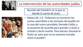 Reunión del Sanedrín en la que se
decide la suerte de Jesús
• Mateo 26, 1-5: “Entonces se reunieron los
sumos sacerdotes y los ancianos del pueblo en
la casa del sumo sacerdote, llamado Caifás, y
se pusieron de acuerdo para prender a Jesús a
traición y darle muerte. Pero decían: Durante la
fiesta no, para que no se ocasione tumulto
entre el pueblo”.
La intervención de las autoridades judías
 