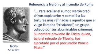 Tácito
55 a 125
Referencia a Nerón y al incendio de Roma
“... Para acallar el rumor, Nerón creó
chivos expiatorios y sometió a las
torturas más refinadas a aquellos que el
vulgo llamaba “cristianos”, un grupo
odiado por sus abominables crímenes.
Su nombre proviene de Cristo, quien,
bajo el reinado de Tiberio, fue
ejecutado por el procurador Poncio
Pilato.”
 