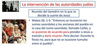 Reunión del Sanedrín en la que se
decide la suerte de Jesús
• Mateo 26, 1-5: “Entonces se reunieron los
sumos sacerdotes y los ancianos del pueblo en
la casa del sumo sacerdote, llamado Caifás, y
se pusieron de acuerdo para prender a Jesús a
traición y darle muerte. Pero decían: Durante la
fiesta no, para que no se ocasione tumulto
entre el pueblo”.
La intervención de las autoridades judías
 