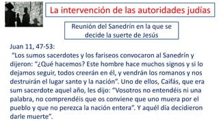 Reunión del Sanedrín en la que se
decide la suerte de Jesús
Juan 11, 47-53:
“Los sumos sacerdotes y los fariseos convocaron al Sanedrín y
dijeron: “¿Qué hacemos? Este hombre hace muchos signos y si lo
dejamos seguir, todos creerán en él, y vendrán los romanos y nos
destruirán el lugar santo y la nación”. Uno de ellos, Caifás, que era
sum sacerdote aquel año, les dijo: “Vosotros no entendéis ni una
palabra, no comprendéis que os conviene que uno muera por el
pueblo y que no perezca la nación entera”. Y aquél día decidieron
darle muerte”.
La intervención de las autoridades judías
 