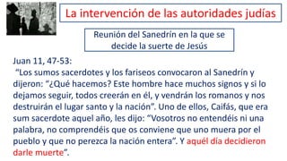 Reunión del Sanedrín en la que se
decide la suerte de Jesús
Juan 11, 47-53:
“Los sumos sacerdotes y los fariseos convocaron al Sanedrín y
dijeron: “¿Qué hacemos? Este hombre hace muchos signos y si lo
dejamos seguir, todos creerán en él, y vendrán los romanos y nos
destruirán el lugar santo y la nación”. Uno de ellos, Caifás, que era
sum sacerdote aquel año, les dijo: “Vosotros no entendéis ni una
palabra, no comprendéis que os conviene que uno muera por el
pueblo y que no perezca la nación entera”. Y aquél día decidieron
darle muerte”.
La intervención de las autoridades judías
 