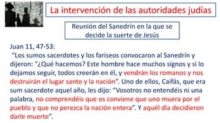 Reunión del Sanedrín en la que se
decide la suerte de Jesús
Juan 11, 47-53:
“Los sumos sacerdotes y los fariseos convocaron al Sanedrín y
dijeron: “¿Qué hacemos? Este hombre hace muchos signos y si lo
dejamos seguir, todos creerán en él, y vendrán los romanos y nos
destruirán el lugar santo y la nación”. Uno de ellos, Caifás, que era
sum sacerdote aquel año, les dijo: “Vosotros no entendéis ni una
palabra, no comprendéis que os conviene que uno muera por el
pueblo y que no perezca la nación entera”. Y aquél día decidieron
darle muerte”.
La intervención de las autoridades judías
 