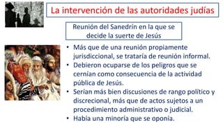 Reunión del Sanedrín en la que se
decide la suerte de Jesús
• Más que de una reunión propiamente
jurisdiccional, se trataría de reunión informal.
• Debieron ocuparse de los peligros que se
cernían como consecuencia de la actividad
pública de Jesús.
• Serían más bien discusiones de rango político y
discrecional, más que de actos sujetos a un
procedimiento administrativo o judicial.
• Había una minoría que se oponía.
La intervención de las autoridades judías
 