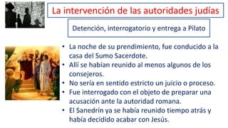 La intervención de las autoridades judías
Detención, interrogatorio y entrega a Pilato
• La noche de su prendimiento, fue conducido a la
casa del Sumo Sacerdote.
• Allí se habían reunido al menos algunos de los
consejeros.
• No sería en sentido estricto un juicio o proceso.
• Fue interrogado con el objeto de preparar una
acusación ante la autoridad romana.
• El Sanedrín ya se había reunido tiempo atrás y
había decidido acabar con Jesús.
 