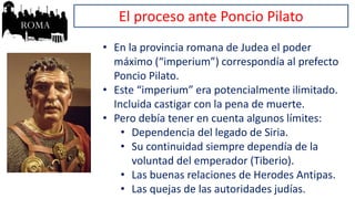 El proceso ante Poncio Pilato
• En la provincia romana de Judea el poder
máximo (“imperium”) correspondía al prefecto
Poncio Pilato.
• Este “imperium” era potencialmente ilimitado.
Incluida castigar con la pena de muerte.
• Pero debía tener en cuenta algunos límites:
• Dependencia del legado de Siria.
• Su continuidad siempre dependía de la
voluntad del emperador (Tiberio).
• Las buenas relaciones de Herodes Antipas.
• Las quejas de las autoridades judías.
 