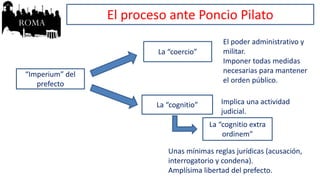 “Imperium” del
prefecto
La “coercio”
La “cognitio”
El poder administrativo y
militar.
Imponer todas medidas
necesarias para mantener
el orden público.
Implica una actividad
judicial.
La “cognitio extra
ordinem”
Unas mínimas reglas jurídicas (acusación,
interrogatorio y condena).
Amplísima libertad del prefecto.
El proceso ante Poncio Pilato
 