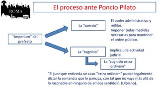 “Imperium” del
prefecto
La “coercio”
La “cognitio”
El poder administrativo y
militar.
Imponer todas medidas
necesarias para mantener
el orden público.
Implica una actividad
judicial.
La “cognitio extra
ordinem”
“El juez que entienda un caso “extra ordinem” puede legalmente
dictar la sentencia que le parezca, con tal que no vaya más allá de
lo razonable en ninguno de ambos sentidos”. (Ulpiano).
El proceso ante Poncio Pilato
 