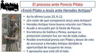 El proceso ante Poncio Pilato
¿Envió Pilato a Jesús ante Herodes Antipas?
• Así lo afirma Lucas 23, 6-12.
• ¿En razón de qué compareció Jesús ante Antipas?
• Herodes Antipas tiene buena relación con Tiberio.
• Acude a Jerusalén por la fiesta de Pascua.
• Era tetrarca de Galilea y Perea, aunque su
pretensión siempre fue ser rey de toda Judea.
• Posible enemistad previa con Pilato y deseo de este
de acercarse a Herodes Antipas dándole la
oportunidad de ocuparse de Jesús.
• Y aprovecha que esté allí al lado.
 