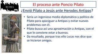 El proceso ante Poncio Pilato
¿Envió Pilato a Jesús ante Herodes Antipas?
• Sería un ingenioso medio diplomático y político de
Pilato para apaciguar a Antipas y evitar nuevos
problemas con él.
• Pilato busca así una aproximación a Antipas, con el
que le conviene estar a buenas.
• Da resultado, porque tras ello Lucas nos dice que
se hicieron amigos.
 