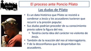 El proceso ante Poncio Pilato
Las dudas de Pilato
• Es un dato histórico que Pilato se resistió a
condenar a Jesús y los acusadores tuvieron que
recurrir a la presión popular.
• Sus dudas podrían proceder de su conocimiento
previo sobre la figura del reo.
• Tendría cierta idea del carácter no violento de
Jesús.
• También de la reacción del reo al interrogatorio.
• Y de la desconfianza que le despertaban los
acusadores.
 