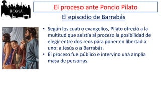El proceso ante Poncio Pilato
El episodio de Barrabás
• Según los cuatro evangelios, Pilato ofreció a la
multitud que asistía al proceso la posibilidad de
elegir entre dos reos para poner en libertad a
uno: a Jesús o a Barrabás.
• El proceso fue público e intervino una amplia
masa de personas.
 