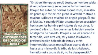 “En aquel tiempo apareció Jesús, un hombre sabio,
si verdaderamente se le puede llamar hombre.
Porque fue autor de hechos asombrosos, maestro
de gente que recibe con gusto la verdad. Y atrajo a
muchos judíos y a muchos de origen griego. Él era
el Mesías. Y cuando Pilato, a causa de un acusación
hecha por los hombre principales de nosotros, lo
condenó a la cruz, los que antes lo habían amado
no dejaron de hacerlo. Porque él se les apareció al
tercer día, vivo otra vez, tal y como los divinos
profetas habían hablado de estas y otras
innumerables cosas maravillosas acerca de él. Y
hasta este mismo día la tribu de los cristianos,
llamados así a causa de él, no ha desaparecido”
 