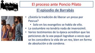 El proceso ante Poncio Pilato
El episodio de Barrabás
• ¿Existía la tradición de liberar un preso por
Pascua?
• Solo en los evangelios se habla de ello.
• La costumbre no tendría nada de inverosímil.
• Varios testimonios de la época acreditan que las
peticiones de la vox populi lograban a veces que
se les concediera la vida de un reo, bien en forma
de absolución o de condena.
 