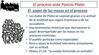 El proceso ante Poncio Pilato
El papel de las masas en el proceso
• Las dudas de Pilato se superan gracias a la actitud
de la multitud que seguía el proceso y de los
acusadores.
• Hay testimonios históricos que demuestran el
papel desempeñado por las masas en los
procesos criminales.
• El pueblo participa como espectador.
• Pero a veces la multitud intervenía activamente
con su actitud.
• Mateo 27,24: “se estaba formando un tumulto”.
 