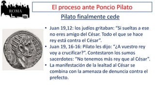 El proceso ante Poncio Pilato
Pilato finalmente cede
• Juan 19,12: los judíos gritaban: “Si sueltas a ese
no eres amigo del César. Todo el que se hace
rey está contra el César”.
• Juan 19, 16-16: Pilato les dijo: “¿A vuestro rey
voy a crucificar?”. Contestaron los sumos
sacerdotes: “No tenemos más rey que al César”.
• La manifestación de la lealtad al César se
combina con la amenaza de denuncia contra el
prefecto.
 