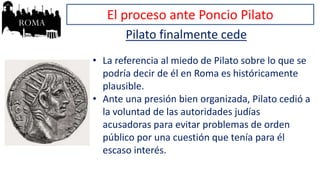El proceso ante Poncio Pilato
Pilato finalmente cede
• La referencia al miedo de Pilato sobre lo que se
podría decir de él en Roma es históricamente
plausible.
• Ante una presión bien organizada, Pilato cedió a
la voluntad de las autoridades judías
acusadoras para evitar problemas de orden
público por una cuestión que tenía para él
escaso interés.
 