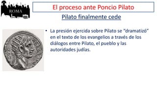 El proceso ante Poncio Pilato
Pilato finalmente cede
• La presión ejercida sobre Pilato se “dramatizó”
en el texto de los evangelios a través de los
diálogos entre Pilato, el pueblo y las
autoridades judías.
 