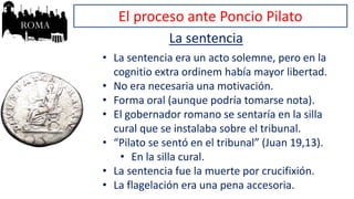 El proceso ante Poncio Pilato
La sentencia
• La sentencia era un acto solemne, pero en la
cognitio extra ordinem había mayor libertad.
• No era necesaria una motivación.
• Forma oral (aunque podría tomarse nota).
• El gobernador romano se sentaría en la silla
cural que se instalaba sobre el tribunal.
• “Pilato se sentó en el tribunal” (Juan 19,13).
• En la silla cural.
• La sentencia fue la muerte por crucifixión.
• La flagelación era una pena accesoria.
 