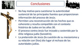 Conclusiones
• No hay motivo para cuestionar la autenticidad
sustancial de las principales fuentes que proporcionan
información del proceso de Jesús.
• Permiten una reconstrucción de los hechos que es
coherente y resulta compatible con el contexto
histórico de Judea en los años 30.
• El proceso contra Jesús fue incoado y sostenido por la
élite religiosa judía (Sanedrín).
• La pretensión de Jesús (la cuestión de su mesianismo y
su relación con Dios) dio lugar al rechazo de las
autoridades judías.
 