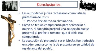Conclusiones
• Las autoridades judías rechazaron como falsa la
pretensión de Jesús.
• Por eso decidieron su eliminación.
• Como no tenían competencia para sentenciar a
muerte, el Sanedrín preparó una acusación que se
presentó al prefecto romano, que sí tenía esa
competencia.
• La acusación de pretender ser el Mesías fue traducida
en sede romana como la de presentarse en calidad de
rey delante del pueblo.
 