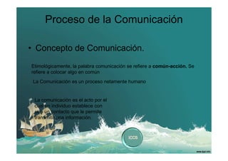 Proceso de la Comunicación
• Concepto de Comunicación.
Etimológicamente, la palabra comunicación se refiere a común-acción. Se
refiere a colocar algo en común
La Comunicación es un proceso netamente humano

La comunicación es el acto por el
cual un individuo establece con
otro un contacto que le permite
transmitir una información.

 