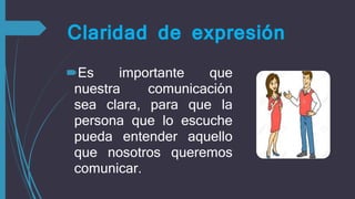 Claridad de expresión
Es importante que
nuestra comunicación
sea clara, para que la
persona que lo escuche
pueda entender aquello
que nosotros queremos
comunicar.
 
