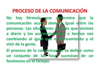 PROCESO DE LA COMUNICACIÓN
No hay fórmula que determine que la
comunicación ocurre siempre igual entre las
personas. Las situaciones sociales que vivimos
a diario y los acontecimientos o hechos van
cambiando al igual que el pensamiento y el
vivir de la gente.
El proceso de la comunicación se define como
un conjunto de las fases sucesivas de un
fenómeno en el tiempo
 