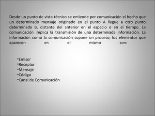 Desde un punto de vista técnico se entiende por comunicación el hecho que un determinado mensaje originado en el punto A llegue a otro punto determinado B, distante del anterior en el espacio o en el tiempo. La comunicación implica la transmisión de una determinada información. La información como la comunicación supone un proceso; los elementos que aparecen en el mismo son:  Emisor Receptor Mensaje  Código Canal de Comunicación 