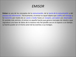 EMISOR Emisor  es uno de los conceptos de la  comunicación , de la  teoría de la comunicación  y del  proceso de información . Técnicamente, el emisor es aquel objeto que  codifica  el  mensaje  y lo  transmite  por medio de un  canal  o  medio  hasta un  receptor ,  perceptor  y/u  observador . En sentido más estricto, el emisor es aquella fuente que genera mensajes de interés o que reproduce una base de datos de la manera más fiel posible sea en el espacio o en tiempo. La fuente puede ser el mismo actor de los eventos o sus testigos.  