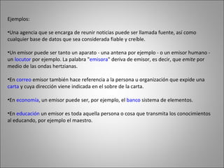 Ejemplos: Una agencia que se encarga de reunir noticias puede ser llamada fuente, así como cualquier base de datos que sea considerada fiable y creíble. Un emisor puede ser tanto un aparato - una antena por ejemplo - o un emisor humano - un  locutor  por ejemplo. La palabra " emisora " deriva de emisor, es decir, que  emite  por medio de las ondas hertzianas.  En  correo  emisor también hace referencia a la persona u organización que expide una  carta  y cuya dirección viene indicada en el sobre de la carta.  En  economía , un emisor puede ser, por ejemplo, el  banco  sistema de elementos.  En  educación  un emisor es toda aquella persona o cosa que transmita los conocimientos al educando, por ejemplo el maestro.  