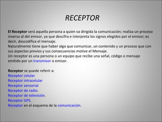 El Receptor  será aquella persona a quien va dirigida la comunicación; realiza un proceso inverso al del emisor, ya que descifra e interpreta los signos elegidos por el emisor; es decir, descodifica el mensaje.  Naturalmente tiene que haber algo que comunicar, un contenido y un proceso que con sus aspectos previos y sus consecuencias motive el Mensaje.  Un receptor es una persona o un equipo que recibe una señal, código o mensaje emitido por un  transmisor  o emisor. Receptor  se puede referir a: Receptor celular   Receptor intracelular   Receptor sensorial   Receptor de radio .  Receptor de televisión .  Receptor GPS .  Receptor  en el esquema de la  comunicación .  RECEPTOR 