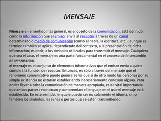 Mensaje  en el sentido más general, es el objeto de la  comunicación . Está definido como la  información  que el  emisor  envía al  receptor  a través de un  canal  determinado o  medio de comunicación  (como el habla, la escritura, etc.); aunque el término también se aplica, dependiendo del contexto, a la presentación de dicha información; es decir, a los símbolos utilizados para transmitir el mensaje. Cualquiera que sea el caso, el mensaje es una parte fundamental en el proceso del intercambio de información. el mensaje  es el conjunto de elementos informativos que el emisor envía a quien cumplirá la función de receptor. Entonces, es sólo a través del mensaje que el fenómeno comunicativo puede generarse ya que si de otro modo las personas por su simple existencia no estarían estableciendo necesariamente conexión alguna. Para poder llevar a cabo la comunicación de manera apropiada, es de vital importancia que ambas partes reconozcan y comprendan el lenguaje en el que el mensaje está establecido. En este sentido, lenguaje puede ser no solamente el idioma, si no también los símbolos, las señas o gestos que se estén transmitiendo. MENSAJE 