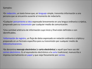 Ejemplos: En  redacción , un texto breve que, en  lenguaje  simple, transmita información a una persona que se encuentra ausente al momento de redactarlo.  Cualquier  pensamiento  o  idea  expresado brevemente en una lengua ordinaria o críptica, preparado para su  transmisión  por cualquier medio de comunicación.  Una cantidad arbitraria de información cuyo inicio y final están definidos o son identificables.  Información de registro , un flujo de datos expresado en notación ordinaria o críptica y preparado en un formato específico para su transmisión por cualquier medio de  telecomunicaciones .  Se denomina  mensaje electrónico  (o  carta electrónica ) a aquél que hace uso del  correo electrónico . Es el equivalente electrónico a la  carta  tradicional, manuscrita o impresa normalmente en  papel  y que viaja físicamente por  correo .  