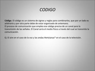 CODIGO Código . El código es un sistema de signos y reglas para combinarlos, que por un lado es arbitrario y por otra parte debe de estar organizado de antemano. El proceso de comunicación que emplea ese código precisa de un canal para la transmisión de las señales. El Canal sería el medio físico a través del cual se transmite la comunicación. Ej: El aire en el caso de la voz y las ondas Hertzianas* en el caso de la televisión. 