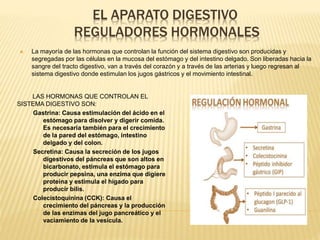 EL APARATO DIGESTIVO
REGULADORES HORMONALES
LAS HORMONAS QUE CONTROLAN EL
SISTEMA DIGESTIVO SON:
Gastrina: Causa estimulación del ácido en el
estómago para disolver y digerir comida.
Es necesaria también para el crecimiento
de la pared del estómago, intestino
delgado y del colon.
Secretina: Causa la secreción de los jugos
digestivos del páncreas que son altos en
bicarbonato, estimula el estómago para
producir pepsina, una enzima que digiere
proteína y estimula el hígado para
producir bilis.
Colecistoquinina (CCK): Causa el
crecimiento del páncreas y la producción
de las enzimas del jugo pancreático y el
vaciamiento de la vesícula.
 La mayoría de las hormonas que controlan la función del sistema digestivo son producidas y
segregadas por las células en la mucosa del estómago y del intestino delgado. Son liberadas hacia la
sangre del tracto digestivo, van a través del corazón y a través de las arterias y luego regresan al
sistema digestivo donde estimulan los jugos gástricos y el movimiento intestinal.
 