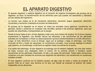 EL APARATO DIGESTIVO
 El aparato digestivo o sistema digestivo es el conjunto de órganos encargados del proceso de la
digestión, es decir, la transformación de los alimentos para que puedan ser absorbidos y utilizados
por las células del organismo.
 La función que realiza es la de transporte (alimentos), secreción (jugos digestivos), absorción
(nutrientes) y excreción (mediante el proceso de defecación).
 El proceso de la digestión es el mismo en todos los animales mono gástricos: transformar los
glúcidos, lípidos y proteínas en unidades más sencillas, gracias a las enzimas digestivas, para que
puedan ser absorbidas y transportadas por la sangre
 Desde la boca hasta el ano, el tubo digestivo mide unos once metros de longitud. En la boca empieza
propiamente la digestión. Los dientes trituran los alimentos y las secreciones de las glándulas
salivales los humedecen e inician su descomposición química transformándose en el bolo alimenticio.
Luego, el bolo alimenticio cruza la faringe, sigue por el esófago y llega al estómago, una bolsa
muscular de litro y medio de capacidad, en condiciones normales, cuya mucosa segrega el potente
jugo gástrico, en el estómago, el alimento es agitado hasta convertirse en el quimo.
 A la salida del estómago, el tubo digestivo se prolonga con el intestino delgado, de unos seis metros
de largo, aunque muy replegado sobre sí mismo. En su primera porción o duodeno recibe
secreciones de las glándulas intestinales, la bilis y los jugos del páncreas. Todas estas secreciones
contienen una gran cantidad de enzimas que degradan los alimentos y los transforman en sustancias
solubles simples.
 El tubo digestivo continúa por el intestino grueso, de algo más de metro y medio de longitud. Su
porción final es el recto, que termina en el ano, por donde se evacuan al exterior los restos
indigeribles de los alimentos..
 