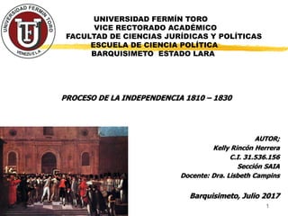 UNIVERSIDAD FERMÍN TORO
VICE RECTORADO ACADÉMICO
FACULTAD DE CIENCIAS JURÍDICAS Y POLÍTICAS
ESCUELA DE CIENCIA POLÍTICA
BARQUISIMETO ESTADO LARA
PROCESO DE LA INDEPENDENCIA 1810 – 1830
AUTOR;
Kelly Rincón Herrera
C.I. 31.536.156
Sección SAIA
Docente: Dra. Lisbeth Campins
Barquisimeto, Julio 2017
1
 