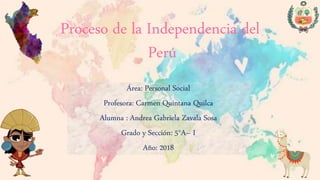 Proceso de la Independencia del
Perú
Área: Personal Social
Profesora: Carmen Quintana Quilca
Alumna : Andrea Gabriela Zavala Sosa
Grado y Sección: 5°A– I
Año: 2018
 