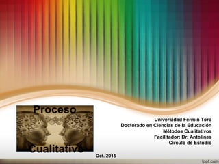 Proceso
Cualitativo
Universidad Fermín Toro
Doctorado en Ciencias de la Educación
Métodos Cualitativos
Facilitador: Dr. Antolines
Circulo de Estudio
Oct. 2015
 