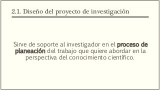 2.1. Diseño del proyecto de investigación
Sirve de soporte al investigador en el proceso de
planeación del trabajo que quiere abordar en la
perspectiva del conocimiento científico.
 