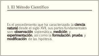 1. El Método Científico
Es el procedimiento que ha caracterizado la ciencia
natural desde el siglo XVII, sus partes fundamentales
son: observación sistemática, medición y
experimentación, así como la formulación, prueba y
modificación de las hipótesis.
 